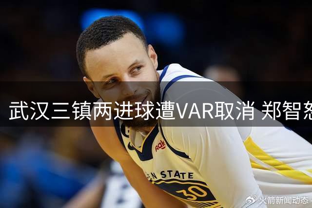 武汉三镇两进球遭VAR取消 郑智怒讽裁判判罚